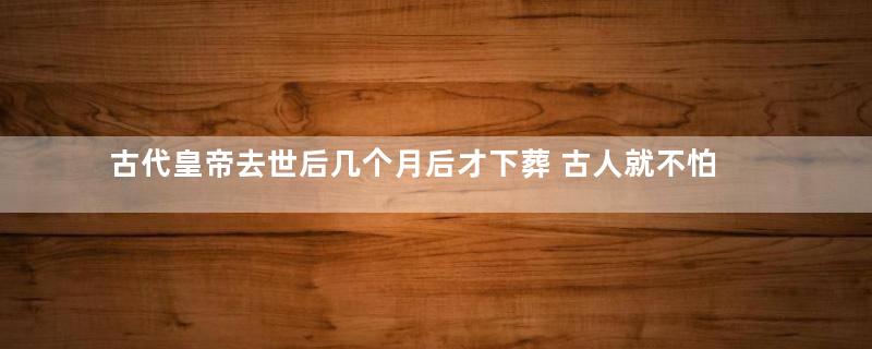 古代皇帝去世后几个月后才下葬 古人就不怕尸体腐烂吗